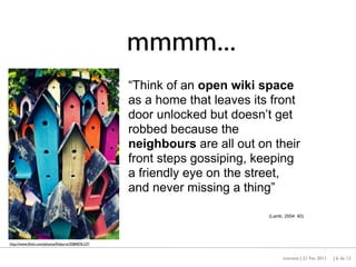 mmmm...
                                                  “Think of an open wiki space
                                                  as a home that leaves its front
                                                  door unlocked but doesn’t get
                                                  robbed because the
                                                  neighbours are all out on their
                                                  front steps gossiping, keeping
                                                  a friendly eye on the street,
                                                  and never missing a thing”

                                                                           (Lamb, 2004: 40)




http://www.ﬂickr.com/photos/ﬁnbarro/3584076127/


                                                                                 maresta | 21 Fev 2011   | 6 de 12
 
