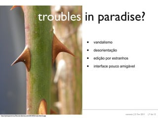 troubles in paradise?
                                                                  •   vandalismo

                                                                  •   desorientação

                                                                  •   edição por estranhos

                                                                  •   interface pouco amigável




                                                                                        maresta | 21 Fev 2011   | 7 de 12
http://pickupamerica.ﬁles.wordpress.com/2010/02/rose-thorns.jpg
 