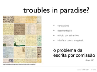 troubles in paradise?
                                                                              •   vandalismo

                                                                              •   desorientação

                                                                              •   edição por estranhos

                                                                              •   interface pouco amigável



                                                                              o problema da
                                                                              escrita por comissão
                                                                                                                   (Bryant, 2007)


http://www.etsy.com/listing/29966311/2-x-2-inch-mixed-media-writing-digital




                                                                                                    maresta | 21 Fev 2011   | 8 de 12
 