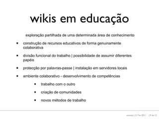 wikis em educação
     exploração partilhada de uma determinada área de conhecimento

•   construção de recursos educativos de forma genuinamente
    colaborativa

•   divisão funcional do trabalho | possibilidade de assumir diferentes
    papéis

•   protecção por palavras-passe | instalação em servidores locais

•   ambiente colaborativo - desenvolvimento de competências

          •    trabalho com o outro

          •    criação de comunidades

          •    novos métodos de trabalho


                                                                   maresta | 21 Fev 2011   | 9 de 12
 