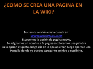 ¿COMO SE CREA UNA PAGINA EN LA WIKI?Iniciamos sección con la cuenta en WWW.WIKISPACES.COMEscogemos la opción de pagina nueva,Le asignamos un nombre a la pagina y colocamos una palabraEn la opción etiqueta, luego clic en la opción crear, luego aparece una Pantalla donde ya puedes agregar tu archivo o escribirlo.