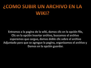 ¿COMO SUBIR UN ARCHIVO EN LAWIKI?Entramos a la pagina de la wiki, damos clic en la opción file,Clic en la opción insertar archivo, buscamos el archivo esperamos que cargue, damos doble clic sobre el archivoAdjuntado para que se agregue la pagina, organizamos el archivo y Damos en la opción guardar.