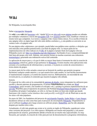 Wiki
De Wikipedia, la enciclopedia libre


Saltar a navegación, búsqueda
Un wiki o una wiki (del hawaiano wiki, ‘rápido’)[1] es un sitio web cuyas páginas pueden ser editadas
por múltiples voluntarios a través del navegador web. Los usuarios pueden crear, modificar o borrar un
mismo texto que comparten. Los textos o «páginas wiki» tienen títulos únicos. Si se escribe el título de
una «página wiki» en algún lugar del wiki entre dobles corchetes (...), esta palabra se convierte en un
«enlace web» a la página wiki.
En una página sobre «alpinismo», por ejemplo, puede haber una palabra como «piolet» o «brújula» que
esté marcada como palabra perteneciente a un título de página wiki. La mayor parte de las
implementaciones de wikis indican en el URL de la página el propio título de la página wiki (en
Wikipedia ocurre así: http://es.wikipedia.org/wiki/Alpinismo), facilitando el uso y comprensibilidad del
link fuera del propio sitio web. Además, esto permite formar en muchas ocasiones una coherencia
terminológica, generando una ordenación natural del contenido.
La aplicación de mayor peso y a la que le debe su mayor fama hasta el momento ha sido la creación de
enciclopedias colectivas, género al que pertenece la Wikipedia. Existen muchas otras aplicaciones más
cercanas a la coordinación de informaciones y acciones, o la puesta en común de conocimientos o
textos dentro de grupos.
La mayor parte de los wikis actuales conservan un historial de cambios que permite recuperar
fácilmente cualquier estado anterior y ver qué usuario hizo cada cambio, lo cual facilita enormemente
el mantenimiento conjunto y el control de usuarios nocivos. Habitualmente, sin necesidad de una
revisión previa, se actualiza el contenido que muestra la página wiki editada.
historia
El origen de los wikis está en la comunidad de patrones de diseño, cuyos integrantes los utilizaron para
escribir y discutir patrones de programación. El primer WikiWikiWeb fue creado por Ward
Cunningham, quien inventó y dio nombre al concepto wiki, y produjo la primera implementación de un
servidor WikiWiki para el repositorio de patrones del Portland (Portland Pattern Repository) en 1995.
En palabras del propio Cunningham, un wiki es «la base de datos en línea más simple que pueda
funcionar» (the simplest online database that could possibly work).[2] El wiki de Ward aún es uno de
los sitios wiki más populares.
En enero de 2001, los fundadores del proyecto de enciclopedia Nupedia, Jimbo Wales y Larry Sanger,
decidieron utilizar un wiki como base para el proyecto de enciclopedia Wikipedia. Originalmente se
usó el software UseMod, pero luego crearon un software propio, MediaWiki, que ha sido adoptado
después por muchos otros wikis.
Actualmente, el wiki más grande que existe es la versión en inglés de Wikipedia, seguida por varias
otras versiones del proyecto. Los wikis ajenos a Wikipedia son mucho más pequeños y con menor
participación de usuarios, generalmente debido al hecho de ser mucho más especializados. Es muy
frecuente, por ejemplo, la creación de wikis para proveer de documentación a programas informáticos,
 