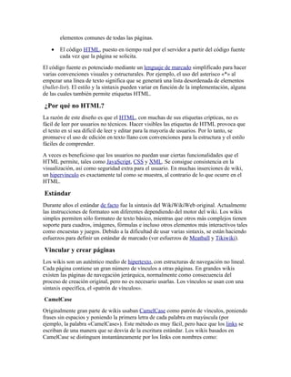 elementos comunes de todas las páginas.

   •   El código HTML, puesto en tiempo real por el servidor a partir del código fuente
       cada vez que la página se solicita.
El código fuente es potenciado mediante un lenguaje de marcado simplificado para hacer
varias convenciones visuales y estructurales. Por ejemplo, el uso del asterisco «*» al
empezar una línea de texto significa que se generará una lista desordenada de elementos
(bullet-list). El estilo y la sintaxis pueden variar en función de la implementación, alguna
de las cuales también permite etiquetas HTML.

¿Por qué no HTML?
La razón de este diseño es que el HTML, con muchas de sus etiquetas crípticas, no es
fácil de leer por usuarios no técnicos. Hacer visibles las etiquetas de HTML provoca que
el texto en sí sea difícil de leer y editar para la mayoría de usuarios. Por lo tanto, se
promueve el uso de edición en texto llano con convenciones para la estructura y el estilo
fáciles de comprender.
A veces es beneficioso que los usuarios no puedan usar ciertas funcionalidades que el
HTML permite, tales como JavaScript, CSS y XML. Se consigue consistencia en la
visualización, así como seguridad extra para el usuario. En muchas inserciones de wiki,
un hipervínculo es exactamente tal como se muestra, al contrario de lo que ocurre en el
HTML.

Estándar
Durante años el estándar de facto fue la sintaxis del WikiWikiWeb original. Actualmente
las instrucciones de formateo son diferentes dependiendo del motor del wiki. Los wikis
simples permiten sólo formateo de texto básico, mientras que otros más complejos tienen
soporte para cuadros, imágenes, fórmulas e incluso otros elementos más interactivos tales
como encuestas y juegos. Debido a la dificultad de usar varias sintaxis, se están haciendo
esfuerzos para definir un estándar de marcado (ver esfuerzos de Meatball y Tikiwiki).

Vincular y crear páginas
Los wikis son un auténtico medio de hipertexto, con estructuras de navegación no lineal.
Cada página contiene un gran número de vínculos a otras páginas. En grandes wikis
existen las páginas de navegación jerárquica, normalmente como consecuencia del
proceso de creación original, pero no es necesario usarlas. Los vínculos se usan con una
sintaxis específica, el «patrón de vínculos».
CamelCase
Originalmente gran parte de wikis usaban CamelCase como patrón de vínculos, poniendo
frases sin espacios y poniendo la primera letra de cada palabra en mayúscula (por
ejemplo, la palabra «CamelCase»). Este método es muy fácil, pero hace que los links se
escriban de una manera que se desvía de la escritura estándar. Los wikis basados en
CamelCase se distinguen instantáneamente por los links con nombres como:
 