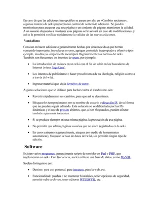 En caso de que las ediciones inaceptables se pasen por alto en «Cambios recientes»,
algunos motores de wiki proporcionan control de contenido adicional. Se pueden
monitorizar para asegurar que una página o un conjunto de páginas mantienen la calidad.
A un usuario dispuesto a mantener esas páginas se le avisará en caso de modificaciones, y
así se le permitirá verificar rápidamente la validez de las nuevas ediciones.
Vandalismo
Consiste en hacer ediciones (generalmente hechas por desconocidos) que borran
contenido importante, introducen errores, agregan contenido inapropiado u ofensivo (por
ejemplo, insultos) o simplemente incumplen flagrantemente las normas del wiki.
También son frecuentes los intentos de spam, por ejemplo:

   •   La introducción de enlaces en un wiki con el fin de subir en los buscadores de
       Internet (véase PageRank).

   •   Los intentos de publicitarse o hacer proselitismo (de su ideología, religión u otros)
       a través del wiki.

   •   Ingresar material que viola derechos de autor.
Algunas soluciones que se utilizan para luchar contra el vandalismo son:

   •   Revertir rápidamente sus cambios, para que así se desanimen.

   •   Bloquearlos temporalmente por su nombre de usuario o dirección IP, de tal forma
       que no puedan seguir editando. Esta solución se ve dificultada por las IPs
       dinámicas y el uso de proxies abiertos, que, al ser bloqueados, pueden afectar
       también a personas inocentes.

   •   Si se produce siempre en una misma página, la protección de esa página.

   •   No permitir que editen páginas usuarios que no estén registrados en la wiki.

   •   En casos extremos (generalmente, ataques por medio de herramientas
       automáticas), bloquear la base de datos del wiki, sin permitir ningún tipo de
       edición.

Software
Existen varios programas, generalmente scripts de servidor en Perl o PHP, que
implementan un wiki. Con frecuencia, suelen utilizar una base de datos, como MySQL.
Suelen distinguirse por:

   •   Destino: para uso personal, para intranets, para la web, etc.

   •   Funcionalidad: pueden o no mantener historiales, tener opciones de seguridad,
       permitir subir archivos, tener editores WYSIWYG, etc.
 