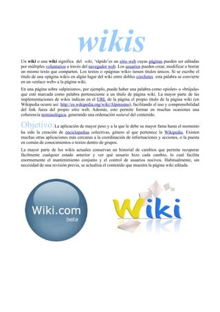 wikis
Un wiki o una wiki significa del wiki, ‘rápido’es un sitio web cuyas páginas pueden ser editadas
por múltiples voluntarios a través del navegador web. Los usuarios pueden crear, modificar o borrar
un mismo texto que comparten. Los textos o «páginas wiki» tienen títulos únicos. Si se escribe el
título de una «página wiki» en algún lugar del wiki entre dobles corchetes esta palabra se convierte
en un «enlace web» a la página wiki.
En una página sobre «alpinismo», por ejemplo, puede haber una palabra como «piolet» o «brújula»
que esté marcada como palabra perteneciente a un título de página wiki. La mayor parte de las
implementaciones de wikis indican en el URL de la página el propio título de la página wiki (en
Wikipedia ocurre así: http://es.wikipedia.org/wiki/Alpinismo), facilitando el uso y comprensibilidad
del link fuera del propio sitio web. Además, esto permite formar en muchas ocasiones una
coherencia terminológica, generando una ordenación natural del contenido.

Objetivo:La aplicación de mayor peso y a la que le debe su mayor fama hasta el momento
ha sido la creación de enciclopedias colectivas, género al que pertenece la Wikipedia. Existen
muchas otras aplicaciones más cercanas a la coordinación de informaciones y acciones, o la puesta
en común de conocimientos o textos dentro de grupos.
La mayor parte de los wikis actuales conservan un historial de cambios que permite recuperar
fácilmente cualquier estado anterior y ver qué usuario hizo cada cambio, lo cual facilita
enormemente el mantenimiento conjunto y el control de usuarios nocivos. Habitualmente, sin
necesidad de una revisión previa, se actualiza el contenido que muestra la página wiki editada.
 