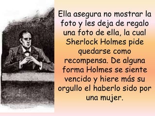 Ella asegura no mostrar la foto y les deja de regalo una foto de ella, la cual Sherlock Holmes pide quedarse como recompensa. De alguna forma Holmes se siente vencido y hiere más su orgullo el haberlo sido por una mujer.