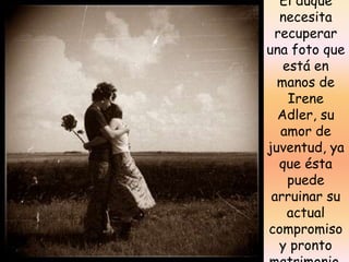 El duque necesita recuperar una foto que está en manos de Irene Adler, su amor de juventud, ya que ésta puede arruinar su actual compromiso y pronto matrimonio.