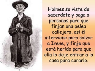 Holmes se viste de sacerdote y paga a personas para que finjan una pelea callejera, así él interviene para salvar a Irene, y finje que está herido para que ella lo deje entrar a la casa para curarlo.