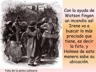 Con la ayuda de Watson fingen un incendio así Irene va a buscar lo más preciado que tiene, es decir la foto, y Holmes de esta manera sabe su ubicación.Foto de la pelea callejera