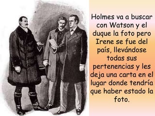 Holmes va a buscar con Watson y el duque la foto pero Irene se fue del país, llevándose todas sus pertenencias y les deja una carta en el lugar donde tendría que haber estado la foto.