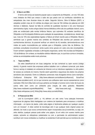 Carvalho, Ana Amélia A. (Org.) (2008). Actas do Encontro sobre Web 2.0. Braga: CIEd.



2.   O Que é um Wiki
         O termo wiki tornou-se bastante popular após o surgimento da Wikipédia , um dos 100 sites
mais visitados da Web que cresce a cada dia que passa com os contributos voluntários de
wikipedistas das mais diversas áreas do saber. Segundo Schons, Silva & Molossi (2007), a
wikipédia contém mais de 3,5 milhões de artigos com mais de 720 milhões de palavras em 205
idiomas e dialectos. Apesar da falta do controle de qualidade top-down e de uma hierarquia
administrativa rígida, muitos artigos desta imensa biblioteca online são de qualidade notável, como
pôde ser evidenciado pela revista britânica Nature, que submeteu 50 verbetes científicos da
Wikipédia e da Enciclopédia Britânica para avaliação de especialistas, constatando-se, desde logo
que, mais de 10% dos especialistas ligados à Nature já tinham escrito para a Wikipédia. Mesmo
admitindo que a grande maioria dos verbetes da Wikipédia são escritos por pessoas sem
conhecimentos técnicos, foi possível verificar um retorno de 42 revisões, demonstrando-se uma
média de quatro inconsistências por verbete para a Wikipédia, contra três da Britânica. Os
cientistas consultados encontraram ainda quatro erros graves em cada uma das enciclopédias.
Foram também registadas omissões e afirmações enganosas, sendo 162 oriundas da Wikipédia e
123 da Britânica. Em síntese, os resultados obtidos reflectem que, no que toca a erros e omissões,
ambas as enciclopédias estão muito próximas.

3.       Tipos de Wikis
         Os wikis classificam-se em duas categorias: de tipo comercial ou open source (código
aberto). A grande maioria das empresas prefere trabalhar com o software comercial, pois desta
forma o serviço é instalado em ambiente de Intranet e só os indivíduos registados no wiki podem
ter acesso ao conteúdo do mesmo, ficando assim garantida a segurança dos dados nos próprios
servidores das empresas. Entre os softwares comerciais mais divulgados temos como exemplos:
Confluence         Enterprise    Wiki    [http://www.atlassian.com/software/confluence/];          SocialText
[http://www.socialtext.com/]. Já no que concerne aos softwares open source apresentamos como
exemplos: Wiki.Com [http://wiki.com] que pertence ao Google e funciona como motor de busca de
outros     wikis   bem    como    um     ambiente     para    criação   de    wikis   gratuitos;   MediaWiki
[http://www.mediawiki.org/wiki/MediaWiki];            Twiki        [http://www.twiki.org/];        Wikispaces
[http://www.wikispaces.com/]; Wikia [http://www.wikia.com/wiki/Wikia]

4.       O Potencial do Wiki
         Leuf & Cunningham (2001, p. 14) definem um wiki como "uma colecção livremente
expansível de páginas Web interligadas num sistema de hipertexto para armazenar e modificar
informação - um banco de dados, onde cada página é facilmente editada por qualquer usuário
com um browser”. A ideia central da tecnologia wiki é que qualquer texto original possa ser
alterado, de modo a que novos conhecimentos sejam incorporados aos já existentes, ou seja, em
wikis abertos, qualquer pessoa pode editar uma página. Já em wikis com acesso restrito para
edição, somente os utilizadores cadastrados ou com a permissão do administrador podem
contribuir com novos conteúdos ou modificar os existentes.O wiki permite que os membros de uma


                                                                                                          337
 
