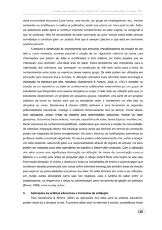 Carvalho, Ana Amélia A. (Org.) (2008). Actas do Encontro sobre Web 2.0. Braga: CIEd.



dada comunidade educativa (uma turma, uma escola, um grupo de investigadores, etc), insiram
conteúdos ou modifiquem os textos já publicados; assim que ocorre um novo post no wiki, todos
os utilizadores estão aptos a contribuir inserindo complementos ao texto original, ou corrigindo o
que foi publicado. Não há necessidade de pedir permissão ao autor porque todos estão sempre
convidados a contribuir para um produto final que é sempre colectivo e que está em constante
aperfeiçoamento.
      A procura e construção do conhecimento são princípios impulsionadores da criação de um
wiki e, como resultado, torna-se possível a criação de um repositório colectivo de dados com
informações que podem ser lidas e modificadas a todo instante por todos aqueles que se
interessam e/ou dominam uma dada área do saber. Estes repositórios são importantes para a
valorização dos indivíduos que participam na construção do wiki bem como para a troca de
conhecimentos entre todos os membros desse mesmo grupo. Os wikis podem ser utilizados em
educação para diversos fins e funções. A utilização educativa mais difundida desta tecnologia é
designada na literatura por wiks interclase (Santamaria & Abraira, 2006, p. 376) e consiste na
criação de um repositório ou base de conhecimento colaborativa desenvolvida por um grupo de
estudantes que frequentam uma mesma disciplina ou curso. O wiki pode ser utilizado para que os
estudantes desenvolvam um projecto em pequenos grupos, trabalhem uma parte de um projecto
colectivo da turma ou mesmo para que os estudantes criem e mantenham um sítio web da
disciplina ou curso. Santamaria & Abraira (2006) atribuem a esta ferramenta as seguintes
potencialidades educativas: Interagir e colaborar dinamicamente com os alunos; Trocar ideias,
criar aplicações, propor linhas de trabalho para determinados objectivos; Recriar ou fazer
glossários, dicionários, livros de texto, manuais, repositórios de aulas, textos tópicos, reuniões, etc;
Gerar estruturas de conhecimento partilhado, colaborativo que potencia a criação de comunidades
de interesse; Integração dentro dos edublogs porque ainda que distintos em termos de concepção
podem ser integrados de forma complementar; Ver todo o histórico de modificações, permitindo ao
professor avaliar a evolução registrada; Os alunos podem colaborativamente criar, editar e apagar
um texto existente, assumindo para si a responsabilidade através do registro de acesso; Os wikis
podem ser utilizados para criar calendários de trabalho e desenvolver projectos; Com a utilização
dos wikis ocorre uma significativa diminuição na utilização de meios de comunicação como o
telefone e o e-mail, pois antes de perguntar algo o colega poderá fazer uma busca no wiki pela
Informação desejada. O ensino a distância e todas as modalidades de ensino e aprendizagem que
combinam sessões presenciais com outras online (blended learning),são também áreas de eleição
para explorar as potencialidades educativas dos wikis. Os wikis também têm vindo a ser utilizados
em muitas outras actividades como seja nos negócios, para a partilha do saber entre os
colaboradores, na engenharia e ainda na administração como ferramenta de gestão de projectos
(Brand, 1998), entre muitas outras.

5.    Aplicações às práticas educativas e Contextos de utilização
      Para Santamaria & Abraira (2006) as aplicações dos wikis para as práticas educativas
podem situar-se a diversos níveis. A primeira delas está no estímulo à escrita, competência muito


                                                                                                       338
 