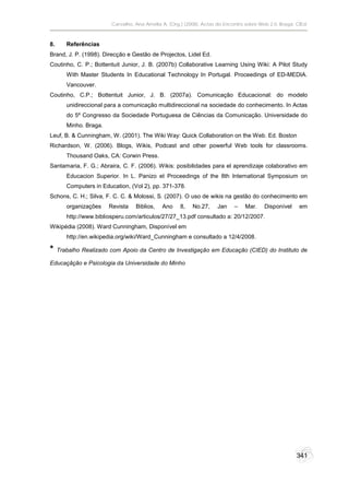 Carvalho, Ana Amélia A. (Org.) (2008). Actas do Encontro sobre Web 2.0. Braga: CIEd.



8.      Referências
Brand, J. P. (1998). Direcção e Gestão de Projectos, Lidel Ed.
Coutinho, C. P.; Bottentuit Junior, J. B. (2007b) Collaborative Learning Using Wiki: A Pilot Study
        With Master Students In Educational Technology In Portugal. Proceedings of ED-MEDIA.
        Vancouver.
Coutinho, C.P.; Bottentuit Junior, J. B. (2007a). Comunicação Educacional: do modelo
        unidireccional para a comunicação multidireccional na sociedade do conhecimento. In Actas
        do 5º Congresso da Sociedade Portuguesa de Ciências da Comunicação. Universidade do
        Minho. Braga.
Leuf, B. & Cunningham, W. (2001). The Wiki Way: Quick Collaboration on the Web. Ed. Boston
Richardson, W. (2006). Blogs, Wikis, Podcast and other powerful Web tools for classrooms.
        Thousand Oaks, CA: Corwin Press.
Santamaria, F. G.; Abraira, C. F. (2006). Wikis: posibilidades para el aprendizaje colaborativo em
        Educacion Superior. In L. Panizo et Proceedings of the 8th International Symposium on
        Computers in Education, (Vol 2), pp. 371-378.
Schons, C. H.; Silva, F. C. C. & Molossi, S. (2007). O uso de wikis na gestão do conhecimento em
        organizações    Revista   Biblios,   Ano     8,   No.27,     Jan    –    Mar.    Disponível     em
        http://www.bibliosperu.com/articulos/27/27_13.pdf consultado a: 20/12/2007.
Wikipédia (2008). Ward Cunningham, Disponível em
        http://en.wikipedia.org/wiki/Ward_Cunningham e consultado a 12/4/2008.

*    Trabalho Realizado com Apoio da Centro de Investigação em Educação (CIED) do Instituto de

Educaçãção e Psicologia da Universidade do Minho




                                                                                                       341
 