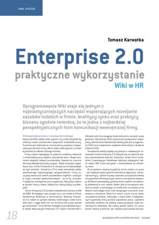 HRM SYSTEM




                                                                                               Tomasz Karwatka



 Enterprise 2.0
 praktyczne wykorzystanie
                                                                                                      Wiki w HR

       Oprogramowanie Wiki staje się jednym z
       najelastyczniejszych narzędzi wspierających rozwijanie
       zasobów ludzkich w firmie. Analitycy rynku oraz praktycy
       biznesu zgodnie twierdzą, że to jedna z najbardziej
       perspektywicznych form komunikacji wewnętrznej firmy.
       Efektywniejsza praca z wiedzą dla każdego                        USA jakie cele chcą osiągnąć dzięki wdrożeniu narzędzi nowej
       Każdy mendżer zadaje sobie pytanie czy zrobił wszystko by        generacji. Najczęściej (63%) wymieniano polepszenie współ-
       stworzyć swoim pracownikom optymalne środowisko pracy.           pracy, podniesienie świadomości wiedzy jaka jest w organiza-
       Truizmem jest stwierdzenie, że pracownicy są jedną z najważ-     cji (56%) oraz zwiększenie szybkości komunikacji i działania
       niejszych wartości firmy. Warto zadać sobie pytanie co zrobić    (również 56%).
       by wartość ta nabrała realnego kształtu.                            Zarządzanie wiedzą wydaje się jednym z ciekawszych za-
          Firmy często napotykają na poważne problemy związane          stosowań trendu Enterprise 2.0. Dotychczas zarządzanie wie-
       z utratą wiedzy przy odejściu pracownika oraz z długim pro-      dzą zarezerwowane było dla korporacji. Dzięki tanim narzę-
       cesem adaptacji nowych pracowników. Zjawiska te znacznie         dziom (zawierającym dodatkowo dobryme praktykami) tak-
       obniżają efektywność pracy zespołu . Nowe narzędzia, wywo-       że sektor MSP może korzystać z dobrodziejstw tej dziedzi-
       dzące się z trendu Enterprise 2.0, starają się na nowo podejść   ny nauki.
       do tych tematów. Enterprise 2.0 to nowe stanowisko wobec            W zarządzaniu wiedzą oczywiście od lat chodzi o to samo
       staromodnego korporacyjnego oprogramowania. Firmy za-            – jak najlepsze wykorzystanie talentów w organizacji. Jak do-
       czynają dostarczać swoim pracownikom szybkich i prostych         tąd teoretycy upierali się aby rozdzielać zarządzanie wiedzą
       w użyciu narzędzi społecznościowych – po to by pracowa-          od systemów informatycznych, które to zarządzanie wspiera-
       li wydajniej, kreatywniej oraz przyjemniej. Wszystko podane      ją. W efekcie powstawały systemy, które zupełnie nie spełnia-
       w sposób znany z Bloxa, GoldenLine, Naszej-Klasy czy Wiki-       ły pokładanej w nich nadziei. Nawet jeśli w zarządzaniu wie-
       pedii.                                                           dzą nie chodzi o technologię, to trzeba mieć na uwadze, że to
          Termin Enterprise 2.0 istnieje w świadomości biznesu w USA    właśnie technologia może mieć decydujące znaczenie w po-
       od 2006. W ubiegłym roku zaczęło się o nim mówić w Polsce        wodzeniu wdrożenia. Wiele firm wręcz zraziło się do hasła:
       (konferencja Rewolucja w Komunikacji). Niemniej Enterpri-        „zarządzanie wiedzą”, wdrażając u siebie jeden z dedykowa-
       se 2.0, nawet na rynkach bardziej rozwiniętych, nadal brzmi      nych systemów, który zamiast usprawniać pracę i zapewnić
       dość obco i ciągle wiele firm nie do końca wie w jaki sposób     możliwość dzielenia się wiedzą, stworzył jedynie nowe biu-
       go zastosować . Firma Market Intelligence przedstawiła wyni-     rokratyczne obowiązki. Nie należy jednak sądzić, że zarzą-
       ki badań dotyczących Enterprise 2.0. Pytano menadżerów z         dzanie wiedzą przeminie, jak niejedna tymczasowa koncep-


18                                                                                        BUSINESS APPLICATIONS REVIEW            02/2009
 