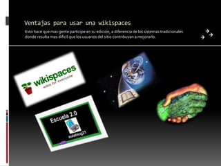 Ventajas para usar una wikispaces
Esto hace que mas gente participe en su edición, a diferencia de los sistemas tradicionales
donde resulta mas difícil que los usuarios del sitio contribuyan a mejorarlo.
 