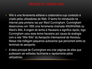 ORIGEM DO TERMO WIKI


• Wiki é uma ferramenta editável e colaborativa cujo conteúdo é
  criado pelos utilizadores da Web. O termo foi introduzido na
  Internet pela primeira vez por Ward Cunningham. Cunningham
  desenvolveu em 1995 uma ferramenta chamada WikiWikiWeb ou
  Ward’s Wiki. A origem do termo é Havaiano e significa rápido, logo
  Cunningham usou esse termo havaiano por causa da analogia
  com a rota “Wiki Wiki” do Aeroporto Internacional de Honolulu.
  Nessa rota trafegam pequenos autocarros que percorrem entre os
  terminais do aeroporto.
• A ideia principal de Cunningham era criar páginas de sites que
  pudessem ser editadas facilmente e rapidamente pelos
  utilizadores.
 