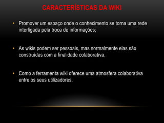 CARACTERÍSTICAS DA WIKI

• Promover um espaço onde o conhecimento se torna uma rede
  interligada pela troca de informações;


• As wikis podem ser pessoais, mas normalmente elas são
  construídas com a finalidade colaborativa,


• Como a ferramenta wiki oferece uma atmosfera colaborativa
  entre os seus utilizadores.
 