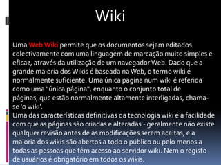 Wiki
Uma Web Wiki permite que os documentos sejam editados
colectivamente com uma linguagem de marcação muito simples e
eficaz, através da utilização de um navegador Web. Dado que a
grande maioria dos Wikis é baseada na Web, o termo wiki é
normalmente suficiente. Uma única página num wiki é referida
como uma "única página", enquanto o conjunto total de
páginas, que estão normalmente altamente interligadas, chama-
se 'o wiki'.
Uma das características definitivas da tecnologia wiki é a facilidade
com que as páginas são criadas e alteradas - geralmente não existe
qualquer revisão antes de as modificações serem aceitas, e a
maioria dos wikis são abertos a todo o público ou pelo menos a
todas as pessoas que têm acesso ao servidor wiki. Nem o registo
de usuários é obrigatório em todos os wikis.
 