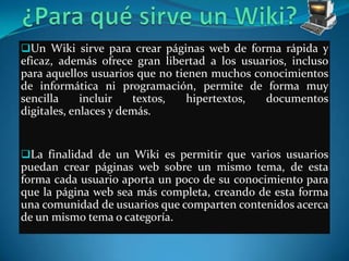 Un Wiki sirve para crear páginas web de forma rápida y
eficaz, además ofrece gran libertad a los usuarios, incluso
para aquellos usuarios que no tienen muchos conocimientos
de informática ni programación, permite de forma muy
sencilla     incluir   textos,   hipertextos, documentos
digitales, enlaces y demás.


La finalidad de un Wiki es permitir que varios usuarios
puedan crear páginas web sobre un mismo tema, de esta
forma cada usuario aporta un poco de su conocimiento para
que la página web sea más completa, creando de esta forma
una comunidad de usuarios que comparten contenidos acerca
de un mismo tema o categoría.
 
