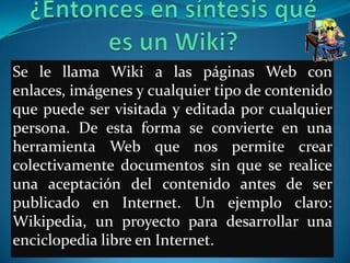 Se le llama Wiki a las páginas Web con
enlaces, imágenes y cualquier tipo de contenido
que puede ser visitada y editada por cualquier
persona. De esta forma se convierte en una
herramienta Web que nos permite crear
colectivamente documentos sin que se realice
una aceptación del contenido antes de ser
publicado en Internet. Un ejemplo claro:
Wikipedia, un proyecto para desarrollar una
enciclopedia libre en Internet.
 