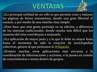 La principal utilidad de un wiki es que permite crear y mejorar
las páginas de forma instantánea, dando una gran libertad al
usuario, y por medio de una interfaz muy simple.
Esto hace que más gente participe en su edición, a diferencia
de los sistemas tradicionales, donde resulta más difícil que los
usuarios del sitio contribuyan a mejorarlo.
La aplicación de mayor peso y a la que le debe su mayor fama
hasta el momento ha sido la creación de enciclopedias
colectivas, género al que pertenece la Wikipedia.
Existen muchas otras aplicaciones más cercanas a la
coordinación de informaciones y acciones, o la puesta en común
de conocimientos o textos dentro de grupos.
 