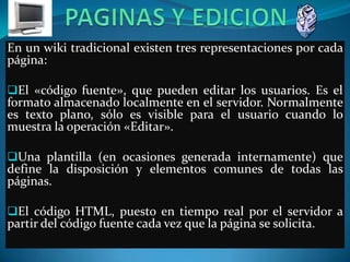 En un wiki tradicional existen tres representaciones por cada
página:

El «código fuente», que pueden editar los usuarios. Es el
formato almacenado localmente en el servidor. Normalmente
es texto plano, sólo es visible para el usuario cuando lo
muestra la operación «Editar».

Una plantilla (en ocasiones generada internamente) que
define la disposición y elementos comunes de todas las
páginas.

El código HTML, puesto en tiempo real por el servidor a
partir del código fuente cada vez que la página se solicita.
 