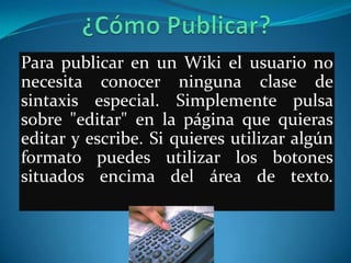 Para publicar en un Wiki el usuario no
necesita conocer ninguna clase de
sintaxis especial. Simplemente pulsa
sobre "editar" en la página que quieras
editar y escribe. Si quieres utilizar algún
formato puedes utilizar los botones
situados encima del área de texto.
 