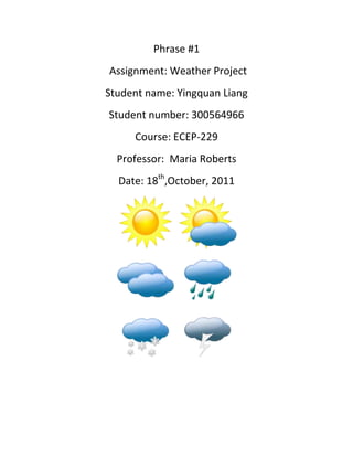 Phrase #1
Assignment: Weather Project
Student name: Yingquan Liang
Student number: 300564966
     Course: ECEP-229
  Professor: Maria Roberts
  Date: 18th,October, 2011
 