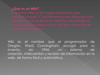 Wiki es el nombre que el programador de
Oregón, Ward Cunningham, escogió para su
invento,     en     1994:      un      sistema    de
creación, intercambio y revisión de información en la
web, de forma fácil y automática.
 