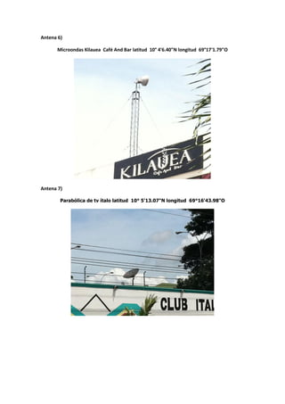 Antena 6)

      Microondas Kilauea Café And Bar latitud 10° 4'6.40"N longitud 69°17'1.79"O




Antena 7)

        Parabólica de tv ítalo latitud 10° 5'13.07"N longitud 69°16'43.98"O
 