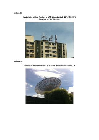 Antena 8)

            Sectoriales latitud frente a la UFT Ujano Latitud 10° 4'54.22"N
                                 longitud 69°16'41.68"O




Antena 9)

            Parabólica UFT Ujano Latitud 10° 4'54.54"N longitud 69°16'44.61"O
 