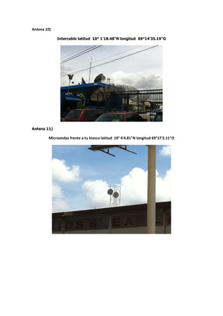 Antena 10)

             Intercable latitud 10° 1'18.48"N longitud 69°14'35.19"O




Antena 11)

        Microondas frente a tu kiosco latitud 10° 4'4.81"N longitud 69°17'2.11"O
 