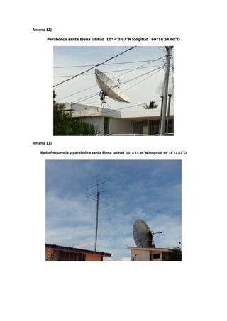Antena 12)

       Parabólica santa Elena latitud 10° 4'0.97"N longitud 69°16'34.60"O




Antena 13)

    Radiofrecuencia y parabólica santa Elena latitud 10° 4'15.96"N longitud 69°16'37.87"O
 
