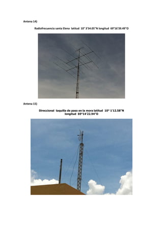Antena 14)

        Radiofrecuencia santa Elena latitud 10° 3'54.05"N longitud 69°16'39.49"O




Antena 15)

             Direccional taquilla de paso en la mora latitud 10° 1'12.58"N
                                longitud 69°14'22.94"O
 