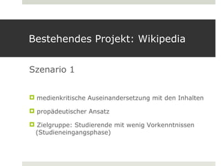 Bestehendes Projekt: Wikipedia


Szenario 1


 medienkritische Auseinandersetzung mit den Inhalten

 propädeutischer Ansatz

 Zielgruppe: Studierende mit wenig Vorkenntnissen
 (Studieneingangsphase)
 