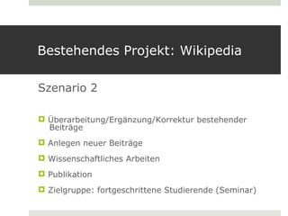 Bestehendes Projekt: Wikipedia

Szenario 2

 Überarbeitung/Ergänzung/Korrektur bestehender
  Beiträge
 Anlegen neuer Beiträge
 Wissenschaftliches Arbeiten
 Publikation
 Zielgruppe: fortgeschrittene Studierende (Seminar)
 