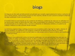 Un blog es un sitio web periódicamente actualizado que recopila organizadamente textos o artículos de
uno o varios autores, apareciendo primero el más reciente, donde el autor conserva siempre la libertad
de dejar publicado lo que crea pertinente.

El nombre bitácora está basado en los cuadernos de bitácora, cuadernos de viaje que se utilizaban en
los barcos para relatar el desarrollo del viaje y que se guardaban en la bitácora. Aunque el nombre se
ha popularizado en los últimos años a raíz de su utilización en diferentes ámbitos, el cuaderno de
trabajo o bitácora ha sido utilizado desde siempre.

Los términos ingleses blog y weblog provienen de las palabras web y log ('log' en inglés = diario). El
término bitácora, en referencia a los antiguos cuadernos de bitácora de los barcos, se utiliza
preferentemente cuando el autor escribe sobre su vida propia como si fuese un diario, pero publicado
en la web (en línea).

El weblog es una publicación online de historias publicadas con una periodicidad muy alta que son
presentadas en orden cronológico inverso, es decir, lo último que se ha publicado es lo primero que
aparece en la pantalla. Es muy frecuente que los weblogs dispongan de una lista de enlaces a otros
weblogs, a páginas para ampliar información, citar fuentes o hacer notar que se continúa con un tema
que empezó otro weblog. También suelen disponer de un sistema de comentarios que permiten a los
lectores establecer una conversación con el autor y entre ellos acerca de lo publicado.
 
