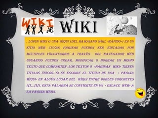 WIKI
. LosUn Wiki o una Wiqui (del hawaiano wiki, «rápido») es un
sitio web cuyas páginas pueden ser editadas por
múltiples voluntarios a través        del navegador web
usuarios pueden crear, modificar o borrar un mismo
texto que comparten .Los textos o «páginas wiki» tienen
títulos únicos. Si se escribe el título de una « página
wiqui» en algún lugar del wiqui entre dobles corchetes
([[…]]]), esta palabra se convierte en un « enlace web» a
la página WIQUI.
 