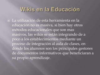    La utilización de esta herramienta en la
    educación no es masiva, si bien hay otros
    métodos educacionales que son mas
    masivos, las wikis se están integrando de a
    poco a los establecimientos mediante un
    proceso de integración al aula de clases, en
    donde los alumnos son los principales gestores
    de documentos informativos que beneficiaran a
    su propio aprendizaje.
 