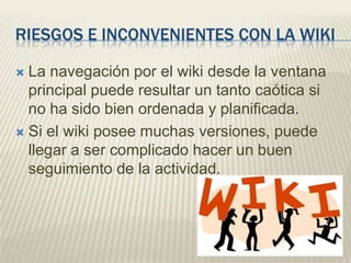 RIESGOS E INCONVENIENTES CON LA WIKI

 La navegación por el wiki desde la ventana
  principal puede resultar un tanto caótica si
  no ha sido bien ordenada y planificada.
 Si el wiki posee muchas versiones, puede
  llegar a ser complicado hacer un buen
  seguimiento de la actividad.
 