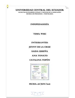 UNIVERSIDAD CENTRAL DEL ECUADOR
 FACULTAD DE FILOSOFÍA LETRAS Y CIENCIAS DE LA EDUCACIÓN
          ESCUELA DE PEDAGOGIA – PARVULARIA




                INFOPEDAGOGÍA


                    TEMA: WIKI


                 INTEGRANTES:
              JENNY DE LA CRUZ
                 SAIDA USHIÑA
                  ANA TONATO
               CATALINA TOPÓN




              FECHA: 08/JUN/2012


                         1
 