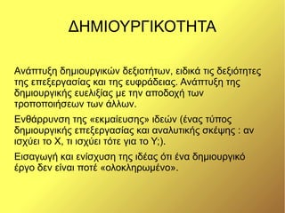 ΔΗΜΙΟΥΡΓΙΚΟΤΗΤΑ

Ανάπτυξη δημιουργικών δεξιοτήτων, ειδικά τις δεξιότητες
της επεξεργασίας και της ευφράδειας. Ανάπτυξη της
δημιουργικής ευελιξίας με την αποδοχή των
τροποποιήσεων των άλλων.
Ενθάρρυνση της «εκμαίευσης» ιδεών (ένας τύπος
δημιουργικής επεξεργασίας και αναλυτικής σκέψης : αν
ισχύει το Χ, τι ισχύει τότε για το Υ;).
Εισαγωγή και ενίσχυση της ιδέας ότι ένα δημιουργικό
έργο δεν είναι ποτέ «ολοκληρωμένο».
 