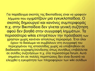 Για παράδειγμα σκοπός της Βικιπαίδειας είναι να γραφούν
  λήμματα που σχηματίζουν μια εγκυκλοπαίδεια. Ο
 σκοπός δημιουργεί και κανόνες συμπεριφοράς
π.χ. στην Βικιπαίδεια δεν γίνεται γενική συζήτηση
 αφού δεν βοηθά στην συγγραφή λημμάτων. Τα
περισσότερα wikis επιτρέπουν την πρόσβαση των
 χρηστών χωρίς κανέναν απολύτως περιορισμό. Έτσι όλοι
    έχουν το δικαίωμα να συμβάλουν στη συγγραφή του
  περιεχομένου της ιστοσελίδας χωρίς να υποβληθούν σε
διαδικασία εγγραφής/σύνδεσης όπως συνήθως επιβάλλεται
 σε σελίδες συζητήσεων π.χ. στα περισσότερα forum. Αυτό
  σημαίνει ότι σε πολλές περιπτώσεις δεν είναι δυνατό να
ελεγχθεί η εγκυρότητα των πληροφοριών των wiki σελίδων
 