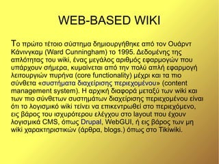 WEB-BASED WIKI
Το πρώτο τέτοιο σύστημα δημιουργήθηκε από τον Ουάρντ
Κάνινγκαμ (Ward Cunningham) το 1995. Δεδομένης της
απλότητας του wiki, ένας μεγάλος αριθμός εφαρμογών που
υπάρχουν σήμερα, κυμαίνεται από την πολύ απλή εφαρμογή
λειτουργιών πυρήνα (core functionality) μέχρι και τα πιο
σύνθετα «συστήματα διαχείρισης περιεχομένου» (content
management system). Η αρχική διαφορά μεταξύ των wiki και
των πιο σύνθετων συστημάτων διαχείρισης περιεχομένου είναι
ότι το λογισμικό wiki τείνει να επικεντρωθεί στο περιεχόμενο,
εις βάρος του ισχυρότερου ελέγχου στο layout που έχουν
λογισμικά CMS, όπως Drupal, WebGUI, ή εις βάρος των μη
wiki χαρακτηριστικών (άρθρα, blogs.) όπως στο Tikiwiki.
 