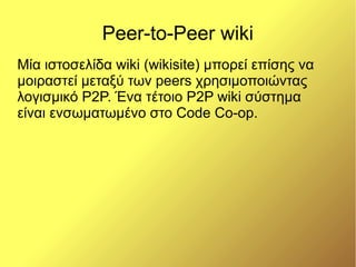 Peer-to-Peer wiki
Μία ιστοσελίδα wiki (wikisite) μπορεί επίσης να
μοιραστεί μεταξύ των peers χρησιμοποιώντας
λογισμικό P2P. Ένα τέτοιο Ρ2Ρ wiki σύστημα
είναι ενσωματωμένο στο Code Co-op.
 