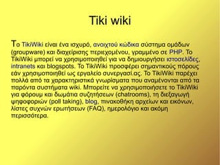 Tiki wiki
Το TikiWiki είναι ένα ισχυρό, ανοιχτού κώδικα σύστημα ομάδων
(groupware) και διαχείρισης περιεχομένου, γραμμένο σε ΡΗΡ. Το
TikiWiki μπορεί να χρησιμοποιηθεί για να δημιουργήσει ιστοσελίδες,
intranets και blogspots. Το TikiWiki προσφέρει σημαντικούς πόρους
εάν χρησιμοποιηθεί ως εργαλείο συνεργασί.ας. Το TikiWiki παρέχει
πολλά από τα χαρακτηριστικά γνωρίσματα που αναμένονται από τα
παρόντα συστήματα wiki. Μπορείτε να χρησιμοποιήσετε το TikiWiki
για φόρουμ και δωμάτια συζητήσεων (chatrooms), τη διεξαγωγή
ψηφοφοριών (poll taking), blog, πινακοθήκη αρχείων και εικόνων,
λίστες συχνών ερωτήσεων (FAQ), ημερολόγιο και ακόμη
περισσότερα.
 