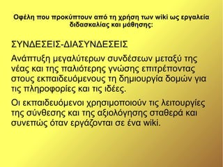 Οφέλη που προκύπτουν από τη χρήση των wiki ως εργαλεία
              διδασκαλίας και μάθησης:


ΣΥΝΔΕΣΕΙΣ-ΔΙΑΣΥΝΔΕΣΕΙΣ
Ανάπτυξη μεγαλύτερων συνδέσεων μεταξύ της
νέας και της παλιότερης γνώσης επιτρέποντας
στους εκπαιδευόμενους τη δημιουργία δομών για
τις πληροφορίες και τις ιδέες.
Οι εκπαιδευόμενοι χρησιμοποιούν τις λειτουργίες
της σύνθεσης και της αξιολόγησης σταθερά και
συνεπώς όταν εργάζονται σε ένα wiki.
 
