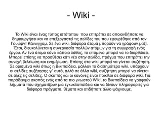 - Wiki -
    Το Wiki είναι ένας τύπος ιστότοπου που επιτρέπει σε οποιονδήποτε να
   δημιουργήσει και να επεξεργαστεί τις σελίδες του που εφευρέθηκε από τον
  Γουώρντ Κάνινγχαμ. Σε ένα wiki, διάφορα άτομα μπορούν να γράφουν μαζί.
    Έτσι, διευκολύνεται η συνεργασία πολλών ατόμων για τη συγγραφή ενός
έργου. Αν ένα άτομο κάνει κάποιο λάθος, το επόμενο μπορεί να το διορθώσει.
Μπορεί επίσης να προσθέσει κάτι νέο στην σελίδα, πράγμα που επιτρέπει την
συνεχή βελτίωση και ενημέρωση. Επίσης στα wiki μπορεί να γίνεται συζήτηση.
 Σε ορισμένα wiki όπως η Βικιπαίδεια, μάλλον το διασημότερο wiki, υπάρχουν
 οι σελίδες συζήτησης γι' αυτό, αλλά σε άλλα wiki, συζήτηση μπορεί να γίνεται
σε όλες τις σελίδες. Ο σκοπός και οι κανόνες είναι ποικίλοι σε διάφορα wiki. Για
παράδειγμα σκοπός ενός από τα πιο γνωστού Wiki, το Βικιπαίδεια να γραφούν
 λήμματα που σχηματίζουν μια εγκυκλοπαίδεια και να δίνουν πληροφορίες για
           διάφορα πράγματα, θέματα και οτιδήποτε άλλο ψάχνουμε.
 