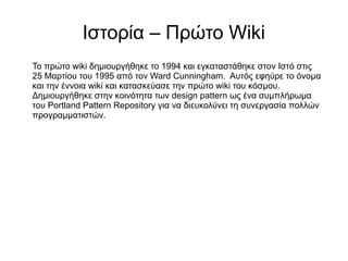 Ιστορία – Πρώτο Wiki
Το πρώτο wiki δημιουργήθηκε το 1994 και εγκαταστάθηκε στον Ιστό στις
25 Μαρτίου του 1995 από τον Ward Cunningham. Αυτός εφηύρε το όνομα
και την έννοια wiki και κατασκεύασε την πρώτο wiki του κόσμου.
Δημιουργήθηκε στην κοινότητα των design pattern ως ένα συμπλήρωμα
του Portland Pattern Repository για να διευκολύνει τη συνεργασία πολλών
προγραμματιστών.
 